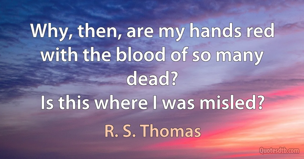 Why, then, are my hands red
with the blood of so many dead?
Is this where I was misled? (R. S. Thomas)