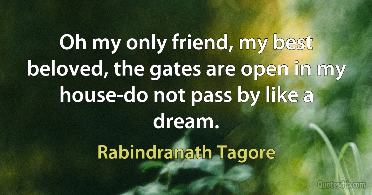 Oh my only friend, my best beloved, the gates are open in my
house-do not pass by like a dream. (Rabindranath Tagore)