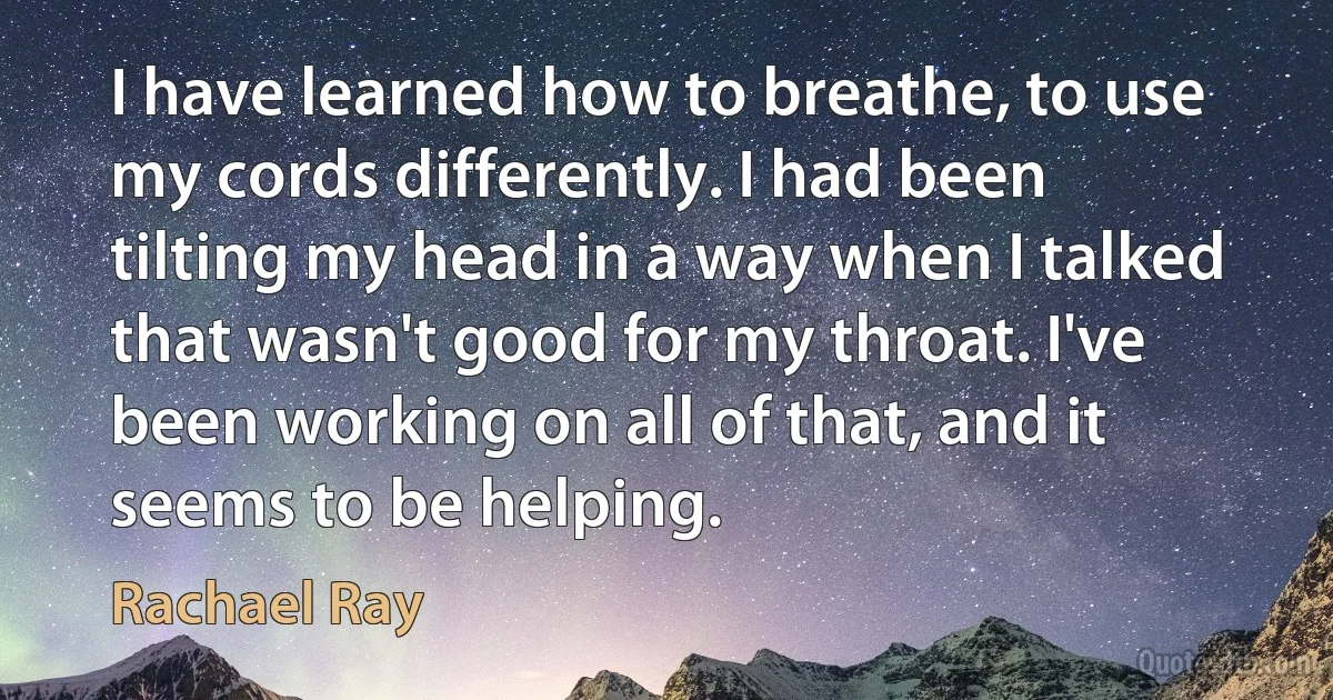 I have learned how to breathe, to use my cords differently. I had been tilting my head in a way when I talked that wasn't good for my throat. I've been working on all of that, and it seems to be helping. (Rachael Ray)