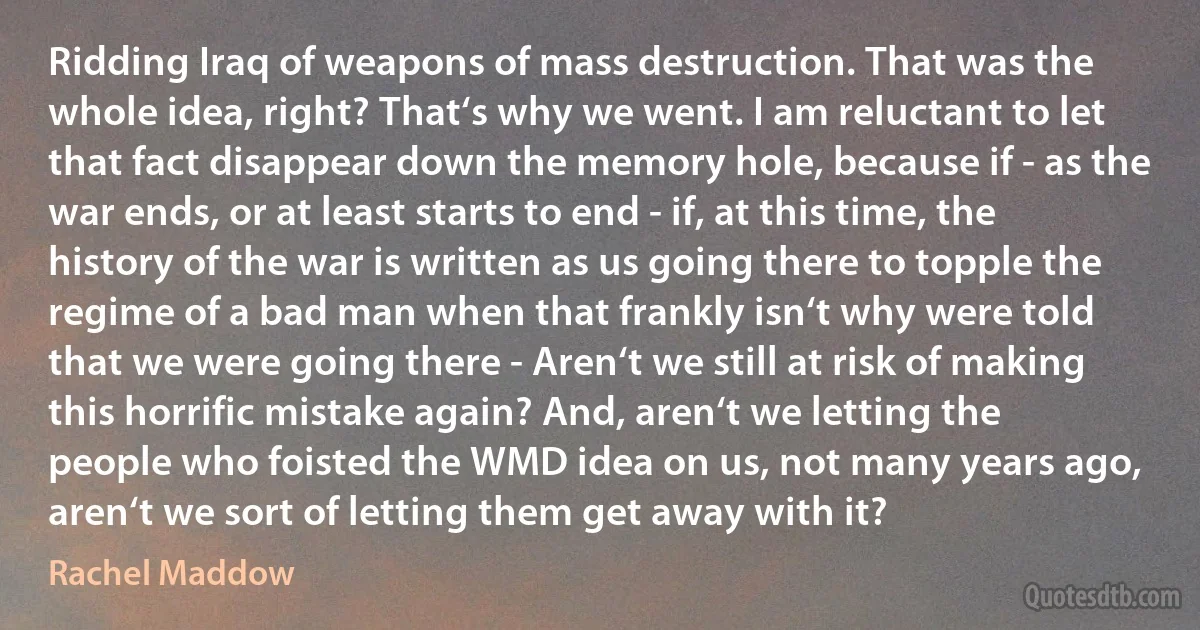 Ridding Iraq of weapons of mass destruction. That was the whole idea, right? That‘s why we went. I am reluctant to let that fact disappear down the memory hole, because if - as the war ends, or at least starts to end - if, at this time, the history of the war is written as us going there to topple the regime of a bad man when that frankly isn‘t why were told that we were going there - Aren‘t we still at risk of making this horrific mistake again? And, aren‘t we letting the people who foisted the WMD idea on us, not many years ago, aren‘t we sort of letting them get away with it? (Rachel Maddow)