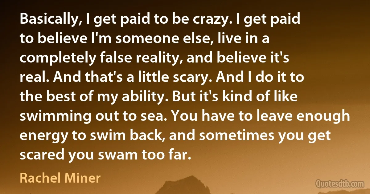 Basically, I get paid to be crazy. I get paid to believe I'm someone else, live in a completely false reality, and believe it's real. And that's a little scary. And I do it to the best of my ability. But it's kind of like swimming out to sea. You have to leave enough energy to swim back, and sometimes you get scared you swam too far. (Rachel Miner)