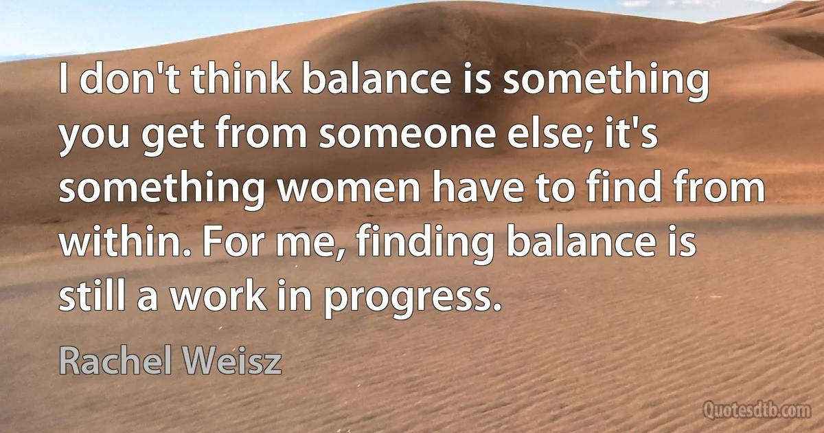 I don't think balance is something you get from someone else; it's something women have to find from within. For me, finding balance is still a work in progress. (Rachel Weisz)