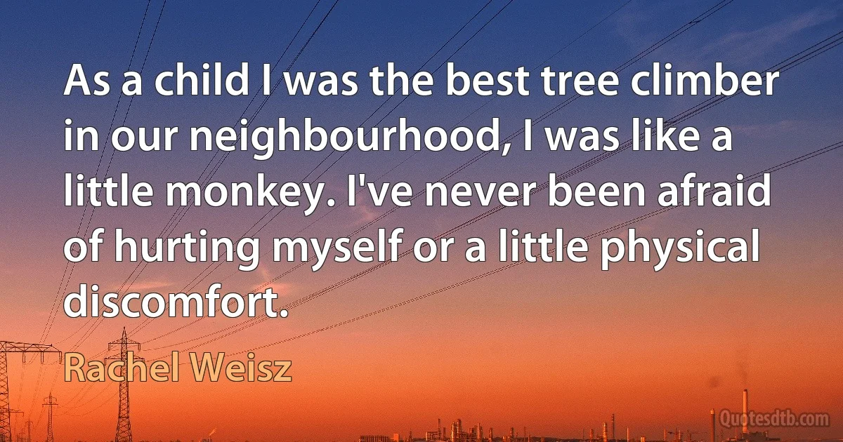 As a child I was the best tree climber in our neighbourhood, I was like a little monkey. I've never been afraid of hurting myself or a little physical discomfort. (Rachel Weisz)