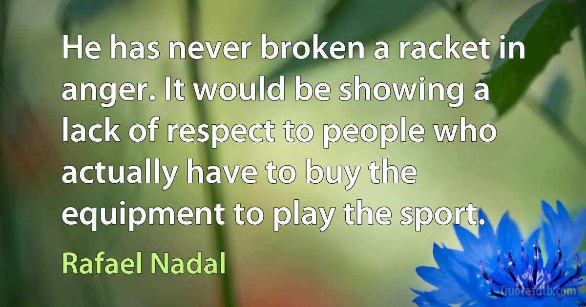 He has never broken a racket in anger. It would be showing a lack of respect to people who actually have to buy the equipment to play the sport. (Rafael Nadal)