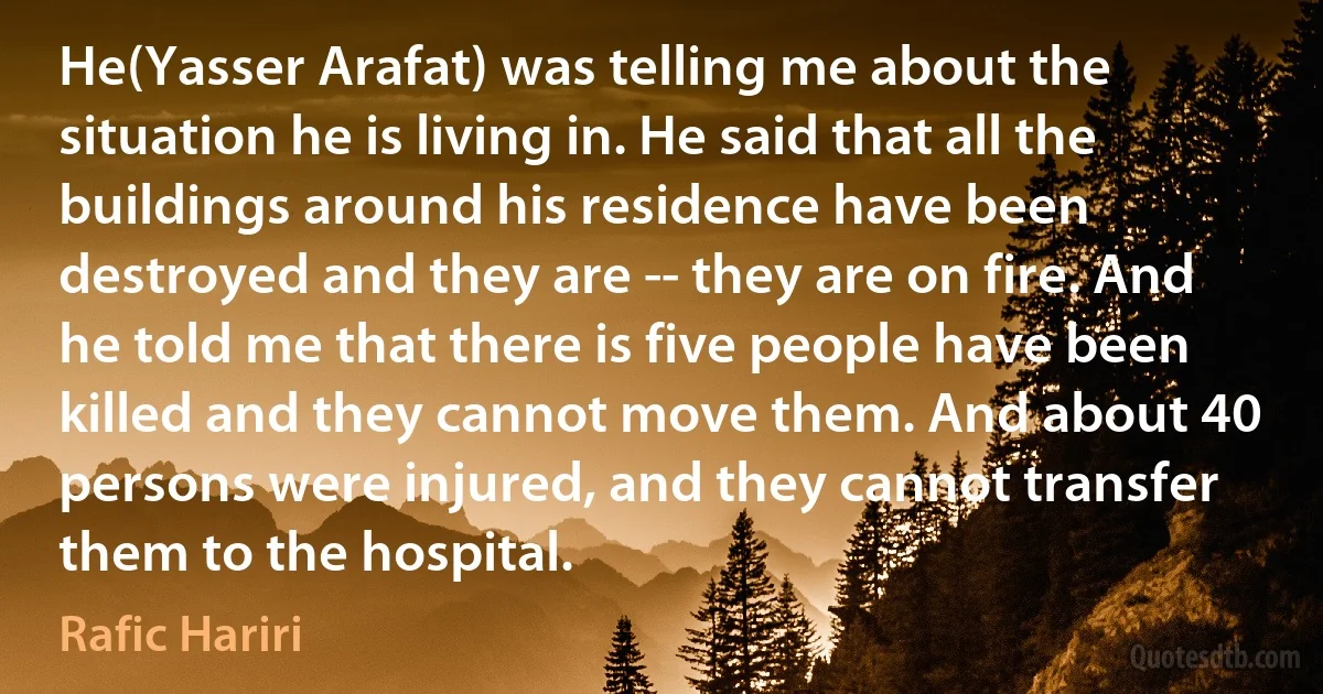 He(Yasser Arafat) was telling me about the situation he is living in. He said that all the buildings around his residence have been destroyed and they are -- they are on fire. And he told me that there is five people have been killed and they cannot move them. And about 40 persons were injured, and they cannot transfer them to the hospital. (Rafic Hariri)
