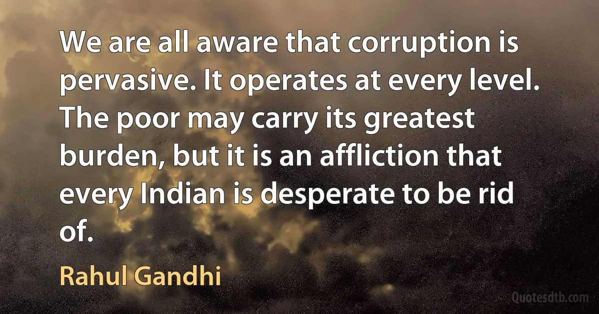 We are all aware that corruption is pervasive. It operates at every level. The poor may carry its greatest burden, but it is an affliction that every Indian is desperate to be rid of. (Rahul Gandhi)