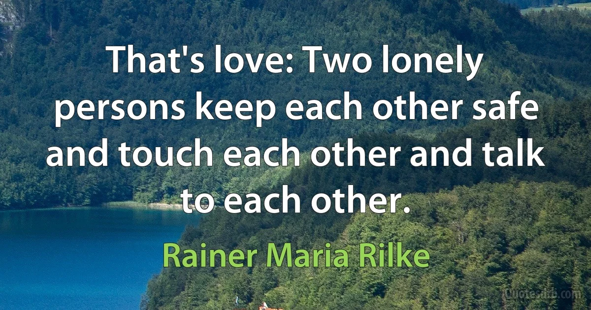 That's love: Two lonely persons keep each other safe and touch each other and talk to each other. (Rainer Maria Rilke)