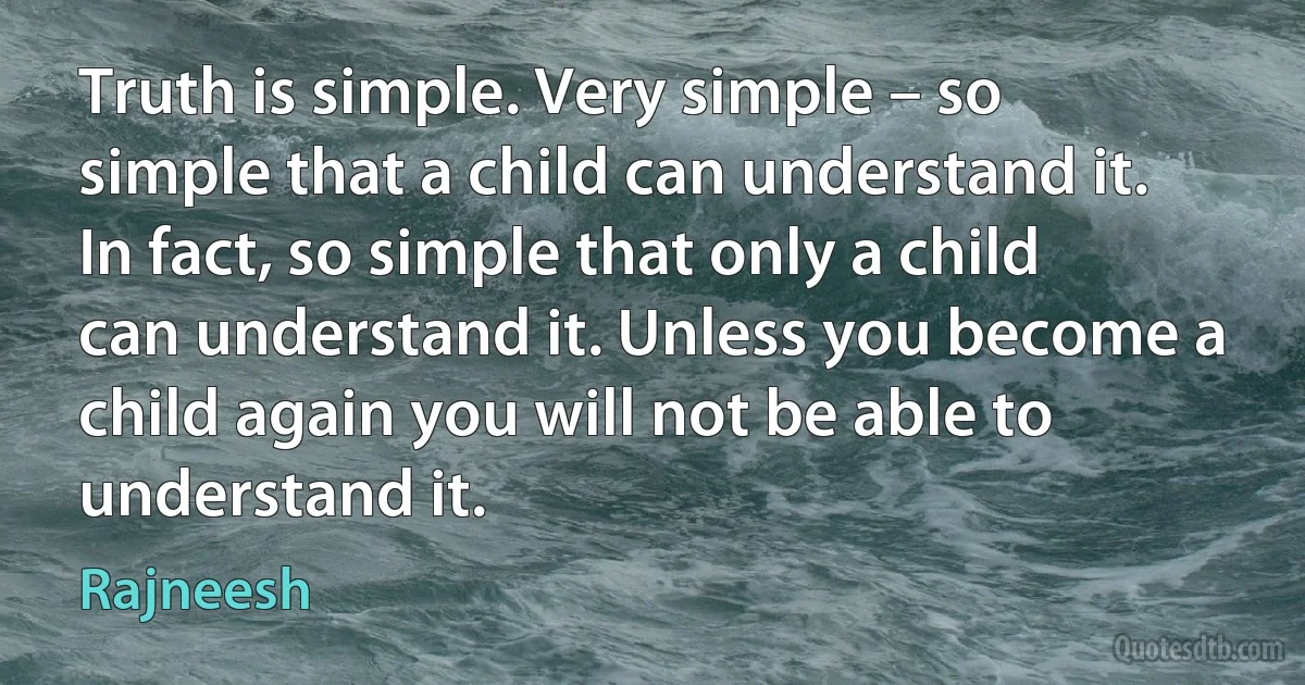 Truth is simple. Very simple – so simple that a child can understand it. In fact, so simple that only a child can understand it. Unless you become a child again you will not be able to understand it. (Rajneesh)