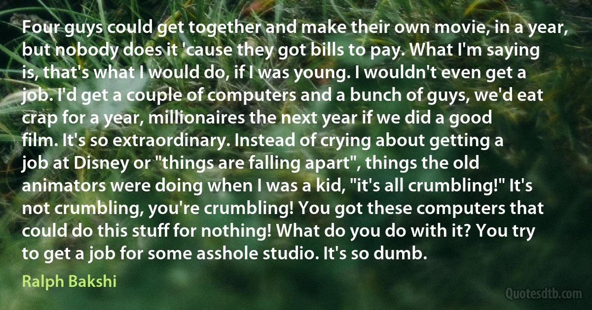 Four guys could get together and make their own movie, in a year, but nobody does it 'cause they got bills to pay. What I'm saying is, that's what I would do, if I was young. I wouldn't even get a job. I'd get a couple of computers and a bunch of guys, we'd eat crap for a year, millionaires the next year if we did a good film. It's so extraordinary. Instead of crying about getting a job at Disney or "things are falling apart", things the old animators were doing when I was a kid, "it's all crumbling!" It's not crumbling, you're crumbling! You got these computers that could do this stuff for nothing! What do you do with it? You try to get a job for some asshole studio. It's so dumb. (Ralph Bakshi)