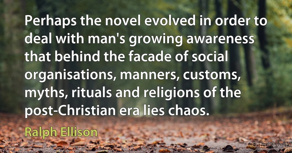 Perhaps the novel evolved in order to deal with man's growing awareness that behind the facade of social organisations, manners, customs, myths, rituals and religions of the post-Christian era lies chaos. (Ralph Ellison)