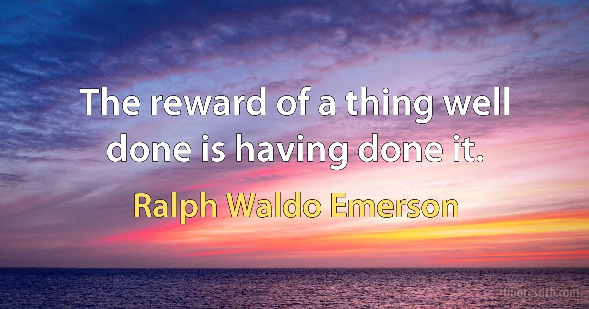 The reward of a thing well done is having done it. (Ralph Waldo Emerson)