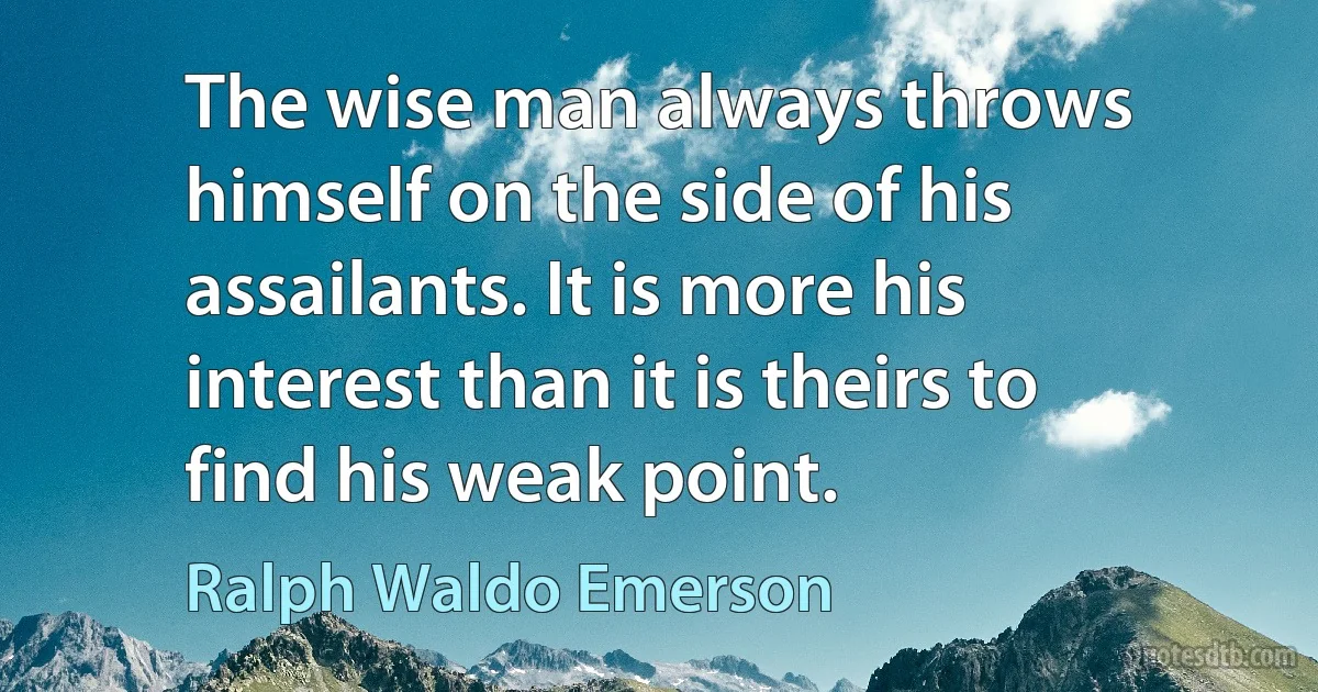 The wise man always throws himself on the side of his assailants. It is more his interest than it is theirs to find his weak point. (Ralph Waldo Emerson)