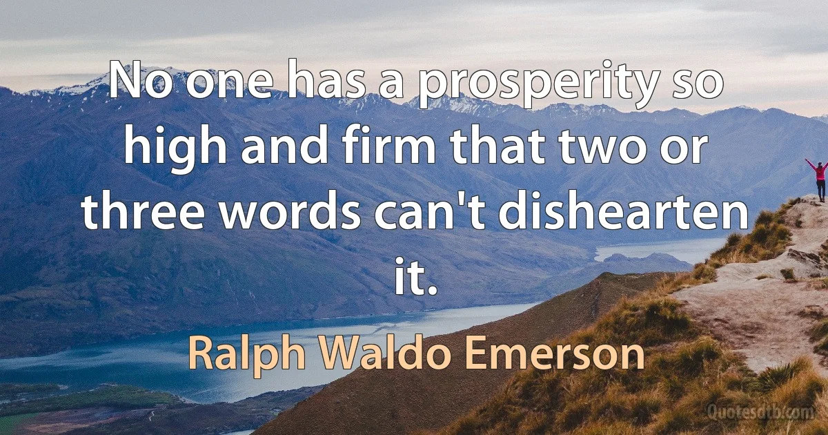 No one has a prosperity so high and firm that two or three words can't dishearten it. (Ralph Waldo Emerson)