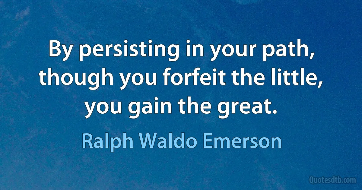 By persisting in your path, though you forfeit the little, you gain the great. (Ralph Waldo Emerson)