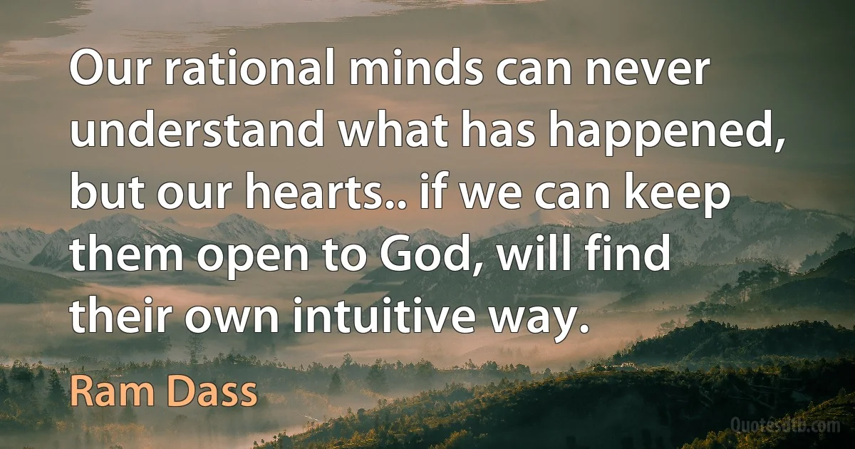 Our rational minds can never understand what has happened, but our hearts.. if we can keep them open to God, will find their own intuitive way. (Ram Dass)