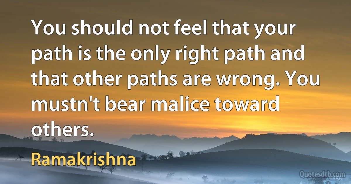 You should not feel that your path is the only right path and that other paths are wrong. You mustn't bear malice toward others. (Ramakrishna)