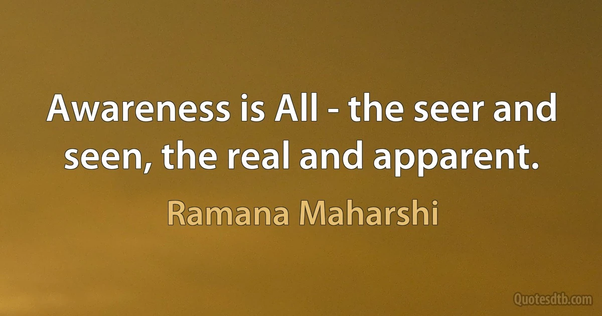 Awareness is All - the seer and seen, the real and apparent. (Ramana Maharshi)