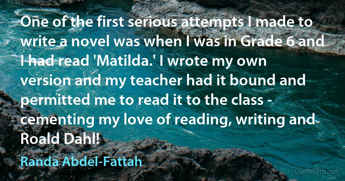 One of the first serious attempts I made to write a novel was when I was in Grade 6 and I had read 'Matilda.' I wrote my own version and my teacher had it bound and permitted me to read it to the class - cementing my love of reading, writing and Roald Dahl! (Randa Abdel-Fattah)