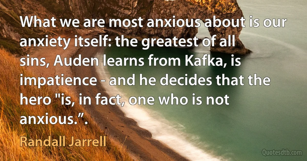 What we are most anxious about is our anxiety itself: the greatest of all sins, Auden learns from Kafka, is impatience - and he decides that the hero "is, in fact, one who is not anxious.”. (Randall Jarrell)