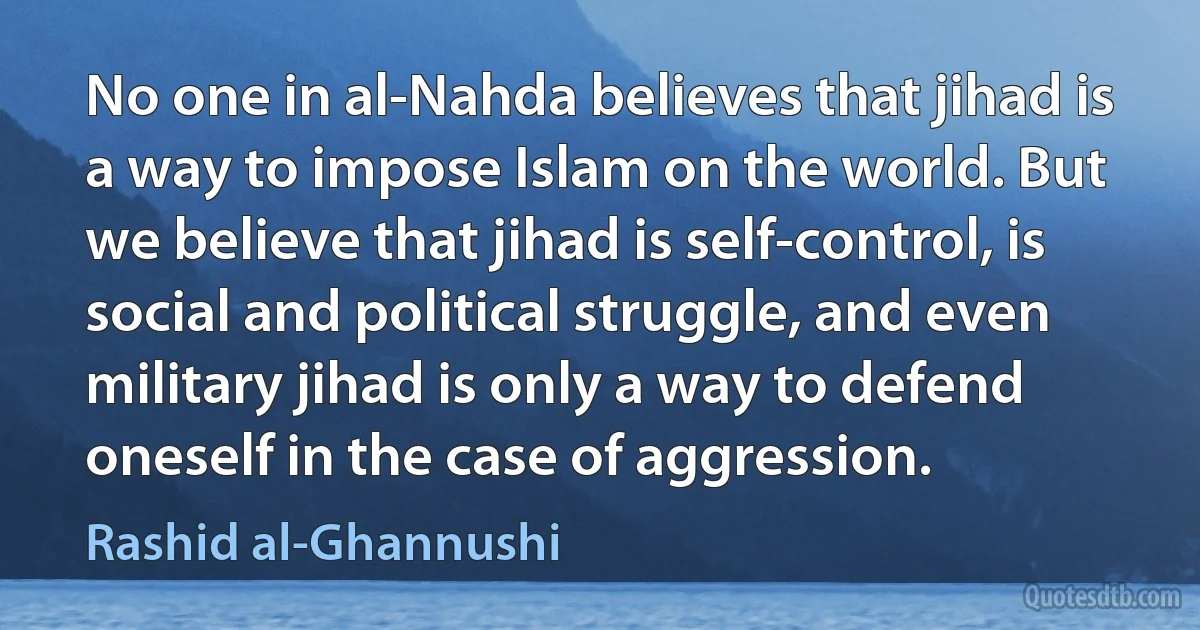 No one in al-Nahda believes that jihad is a way to impose Islam on the world. But we believe that jihad is self-control, is social and political struggle, and even military jihad is only a way to defend oneself in the case of aggression. (Rashid al-Ghannushi)