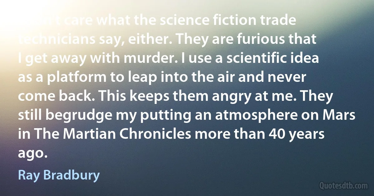 I don't care what the science fiction trade technicians say, either. They are furious that I get away with murder. I use a scientific idea as a platform to leap into the air and never come back. This keeps them angry at me. They still begrudge my putting an atmosphere on Mars in The Martian Chronicles more than 40 years ago. (Ray Bradbury)