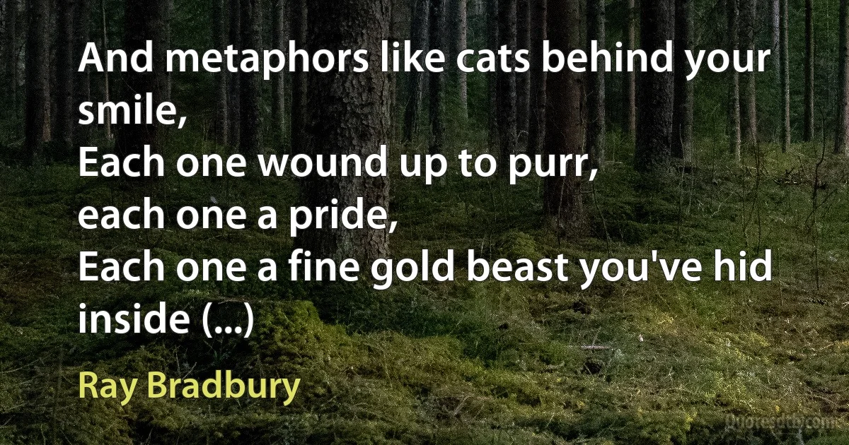 And metaphors like cats behind your smile,
Each one wound up to purr,
each one a pride,
Each one a fine gold beast you've hid inside (...) (Ray Bradbury)