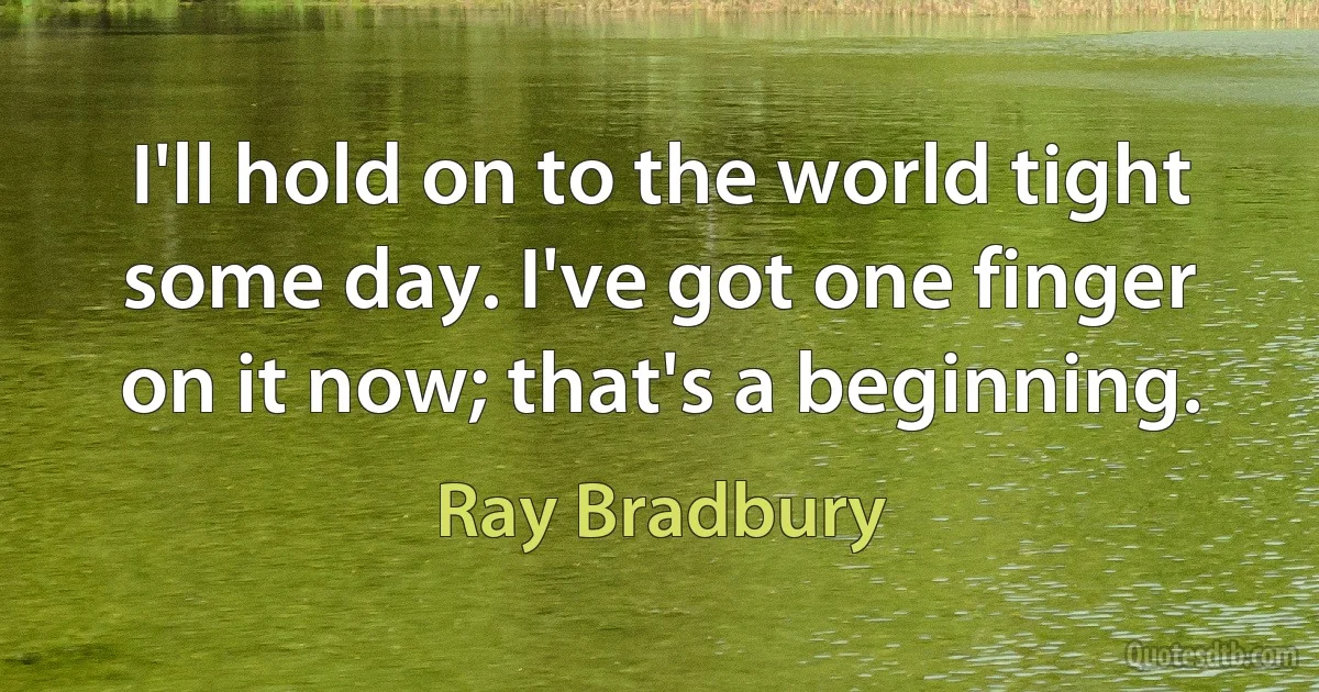 I'll hold on to the world tight some day. I've got one finger on it now; that's a beginning. (Ray Bradbury)