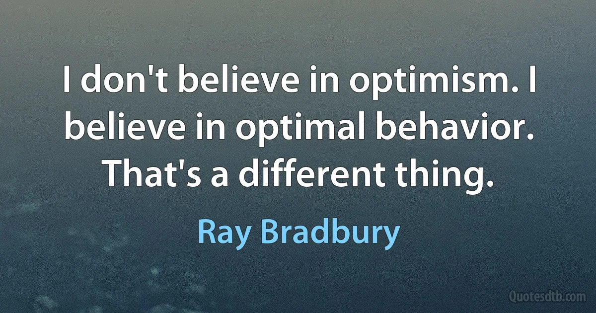 I don't believe in optimism. I believe in optimal behavior. That's a different thing. (Ray Bradbury)