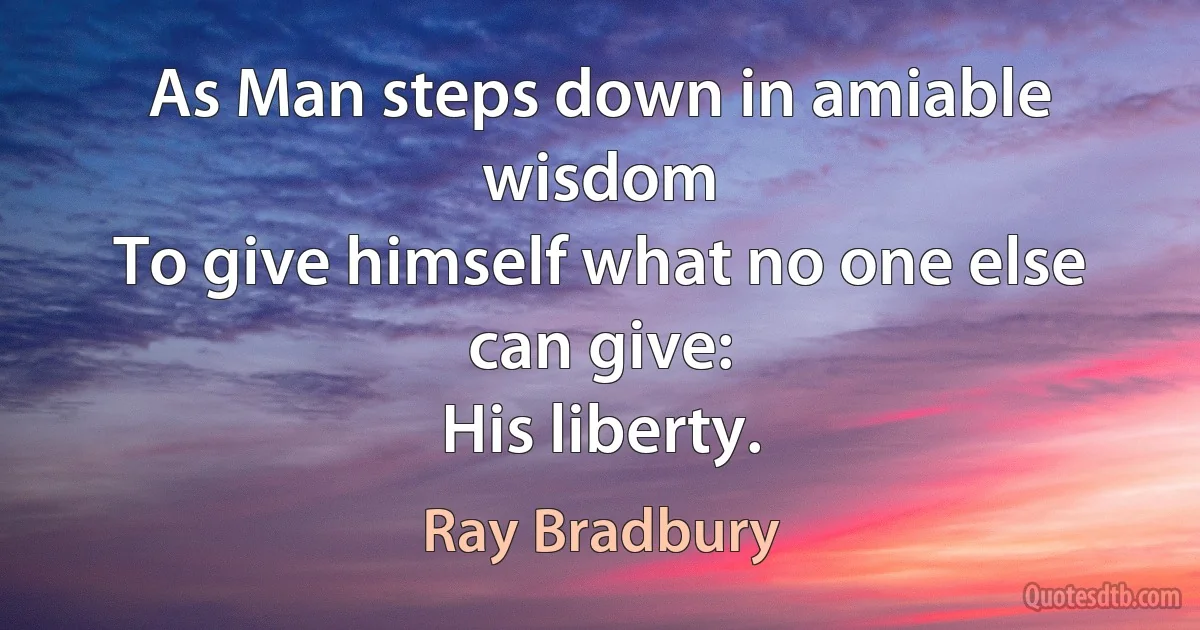 As Man steps down in amiable wisdom
To give himself what no one else can give:
His liberty. (Ray Bradbury)