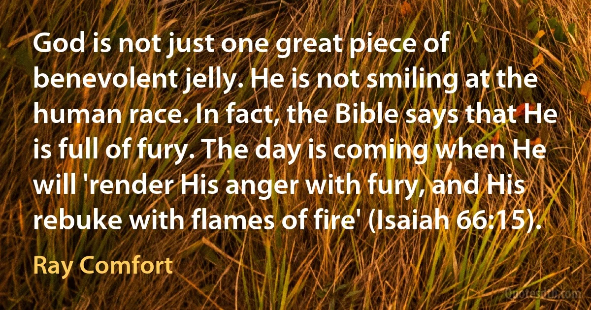 God is not just one great piece of benevolent jelly. He is not smiling at the human race. In fact, the Bible says that He is full of fury. The day is coming when He will 'render His anger with fury, and His rebuke with flames of fire' (Isaiah 66:15). (Ray Comfort)