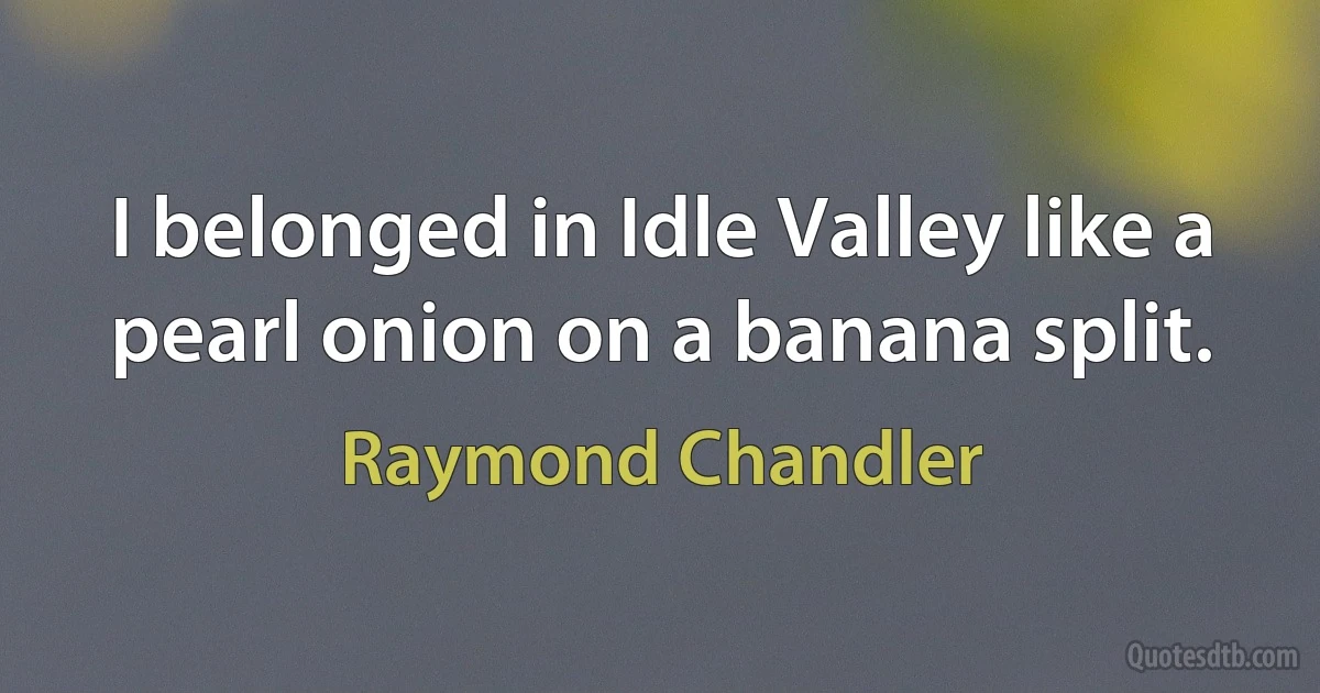 I belonged in Idle Valley like a pearl onion on a banana split. (Raymond Chandler)