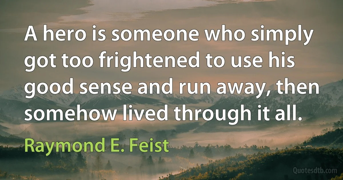 A hero is someone who simply got too frightened to use his good sense and run away, then somehow lived through it all. (Raymond E. Feist)