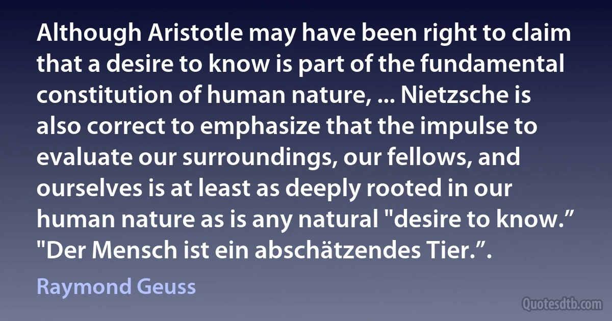 Although Aristotle may have been right to claim that a desire to know is part of the fundamental constitution of human nature, ... Nietzsche is also correct to emphasize that the impulse to evaluate our surroundings, our fellows, and ourselves is at least as deeply rooted in our human nature as is any natural "desire to know.” "Der Mensch ist ein abschätzendes Tier.”. (Raymond Geuss)