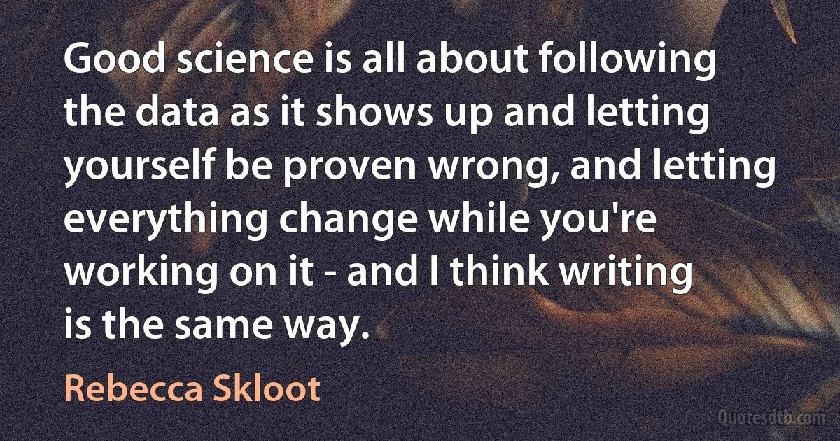 Good science is all about following the data as it shows up and letting yourself be proven wrong, and letting everything change while you're working on it - and I think writing is the same way. (Rebecca Skloot)