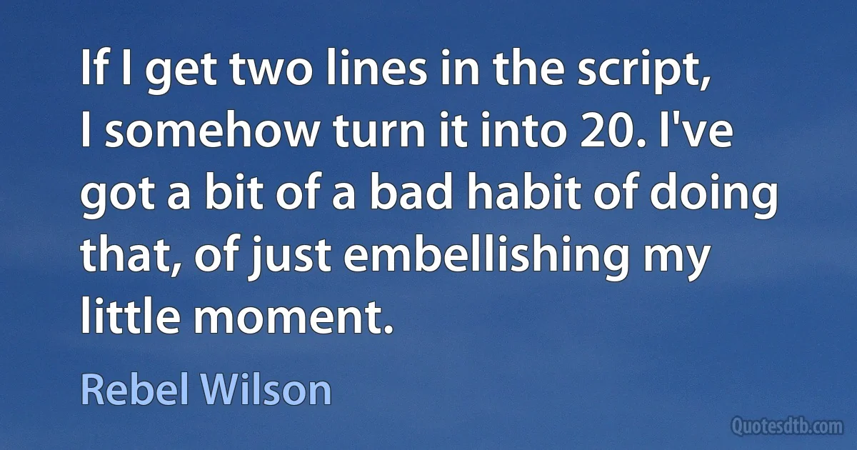 If I get two lines in the script, I somehow turn it into 20. I've got a bit of a bad habit of doing that, of just embellishing my little moment. (Rebel Wilson)