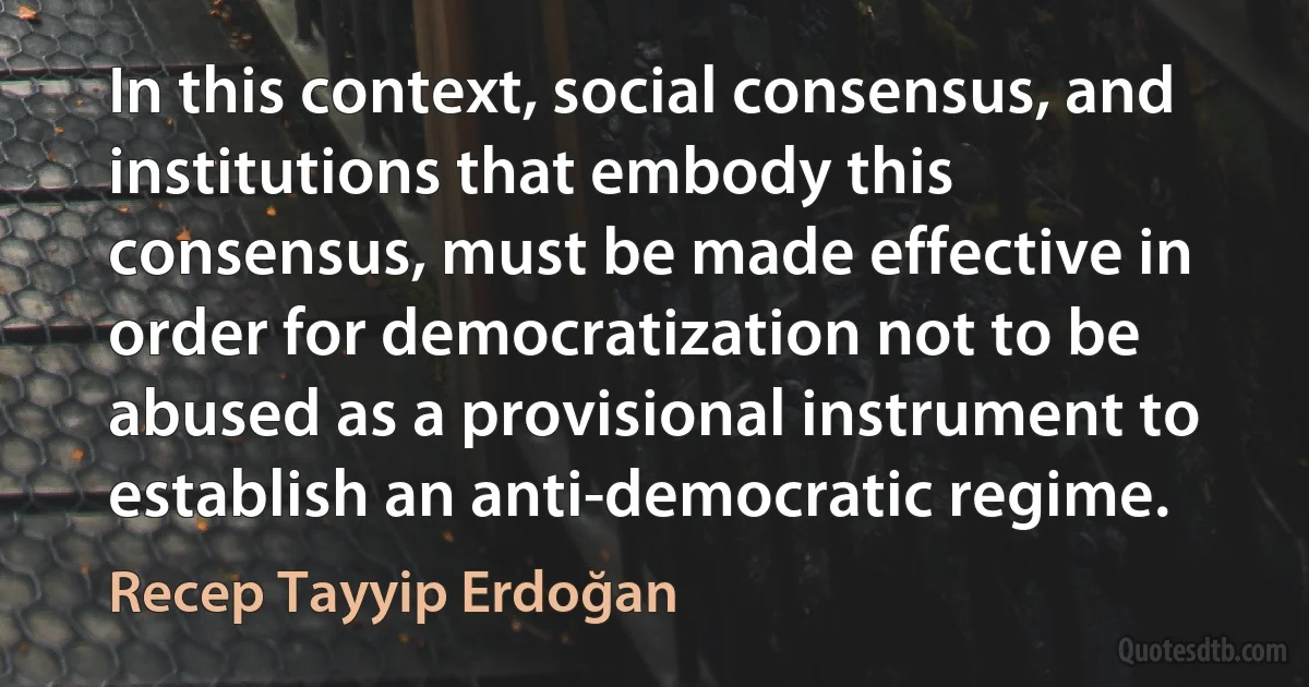 In this context, social consensus, and institutions that embody this consensus, must be made effective in order for democratization not to be abused as a provisional instrument to establish an anti-democratic regime. (Recep Tayyip Erdoğan)