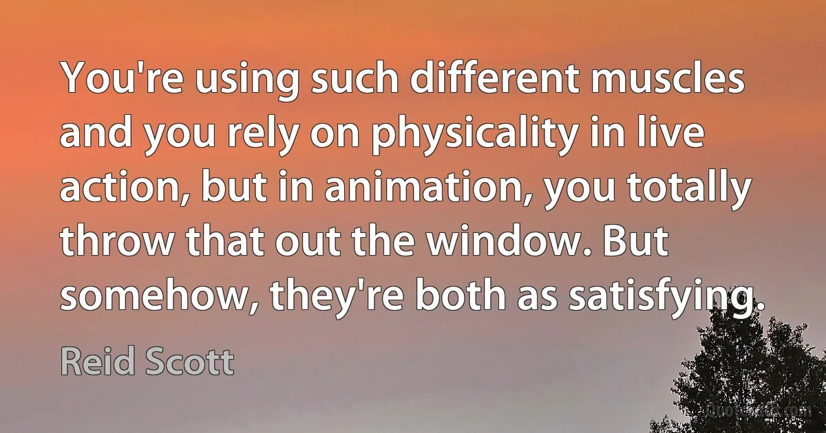 You're using such different muscles and you rely on physicality in live action, but in animation, you totally throw that out the window. But somehow, they're both as satisfying. (Reid Scott)