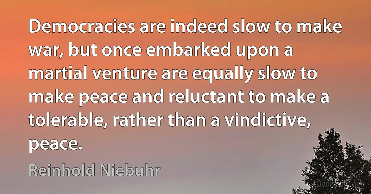 Democracies are indeed slow to make war, but once embarked upon a martial venture are equally slow to make peace and reluctant to make a tolerable, rather than a vindictive, peace. (Reinhold Niebuhr)