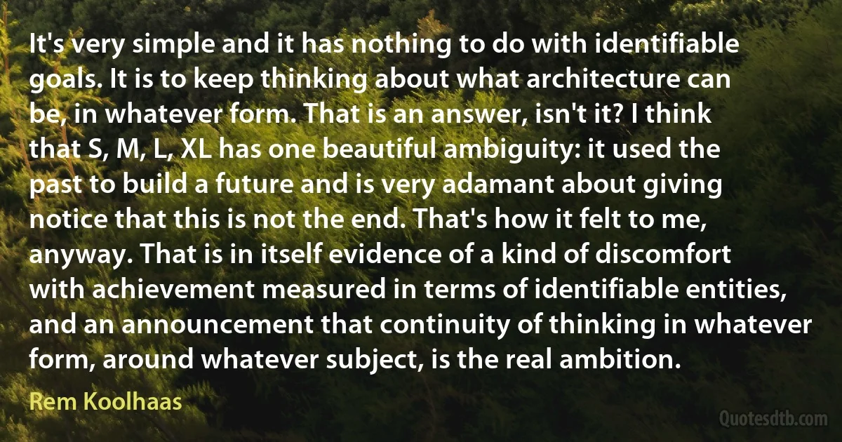 It's very simple and it has nothing to do with identifiable goals. It is to keep thinking about what architecture can be, in whatever form. That is an answer, isn't it? I think that S, M, L, XL has one beautiful ambiguity: it used the past to build a future and is very adamant about giving notice that this is not the end. That's how it felt to me, anyway. That is in itself evidence of a kind of discomfort with achievement measured in terms of identifiable entities, and an announcement that continuity of thinking in whatever form, around whatever subject, is the real ambition. (Rem Koolhaas)