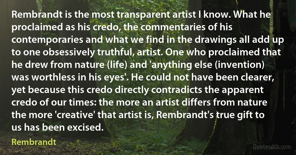 Rembrandt is the most transparent artist I know. What he proclaimed as his credo, the commentaries of his contemporaries and what we find in the drawings all add up to one obsessively truthful, artist. One who proclaimed that he drew from nature (life) and 'anything else (invention) was worthless in his eyes'. He could not have been clearer, yet because this credo directly contradicts the apparent credo of our times: the more an artist differs from nature the more 'creative' that artist is, Rembrandt's true gift to us has been excised. (Rembrandt)