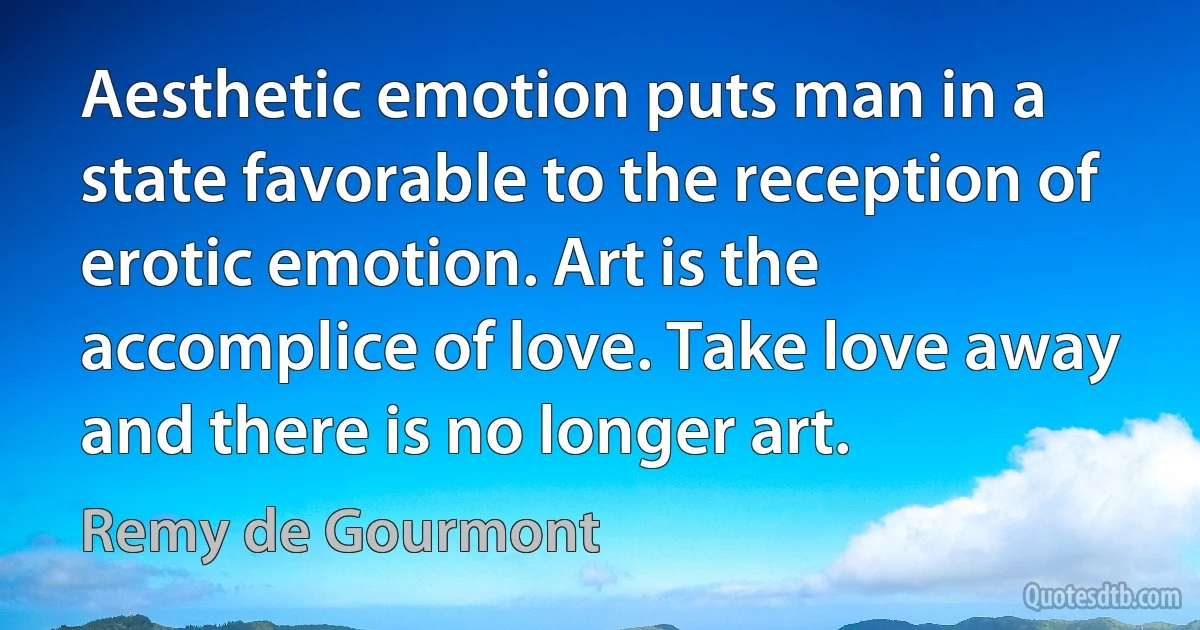 Aesthetic emotion puts man in a state favorable to the reception of erotic emotion. Art is the accomplice of love. Take love away and there is no longer art. (Remy de Gourmont)