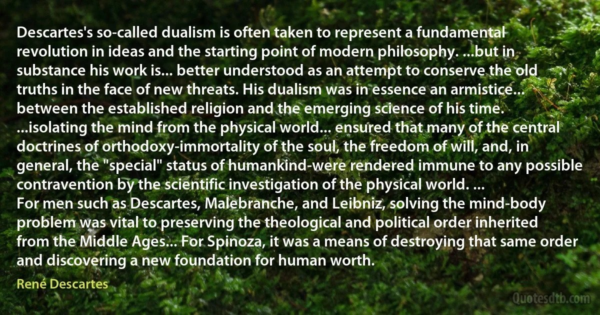 Descartes's so-called dualism is often taken to represent a fundamental revolution in ideas and the starting point of modern philosophy. ...but in substance his work is... better understood as an attempt to conserve the old truths in the face of new threats. His dualism was in essence an armistice... between the established religion and the emerging science of his time. ...isolating the mind from the physical world... ensured that many of the central doctrines of orthodoxy-immortality of the soul, the freedom of will, and, in general, the "special" status of humankind-were rendered immune to any possible contravention by the scientific investigation of the physical world. ...
For men such as Descartes, Malebranche, and Leibniz, solving the mind-body problem was vital to preserving the theological and political order inherited from the Middle Ages... For Spinoza, it was a means of destroying that same order and discovering a new foundation for human worth. (René Descartes)