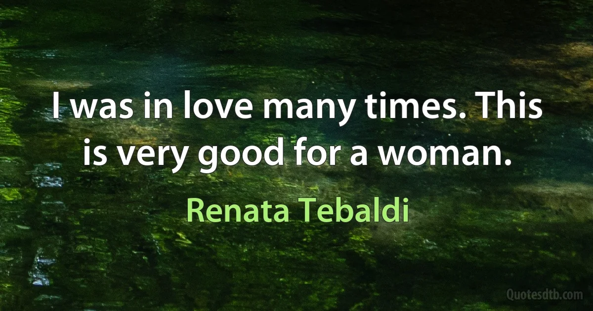 I was in love many times. This is very good for a woman. (Renata Tebaldi)