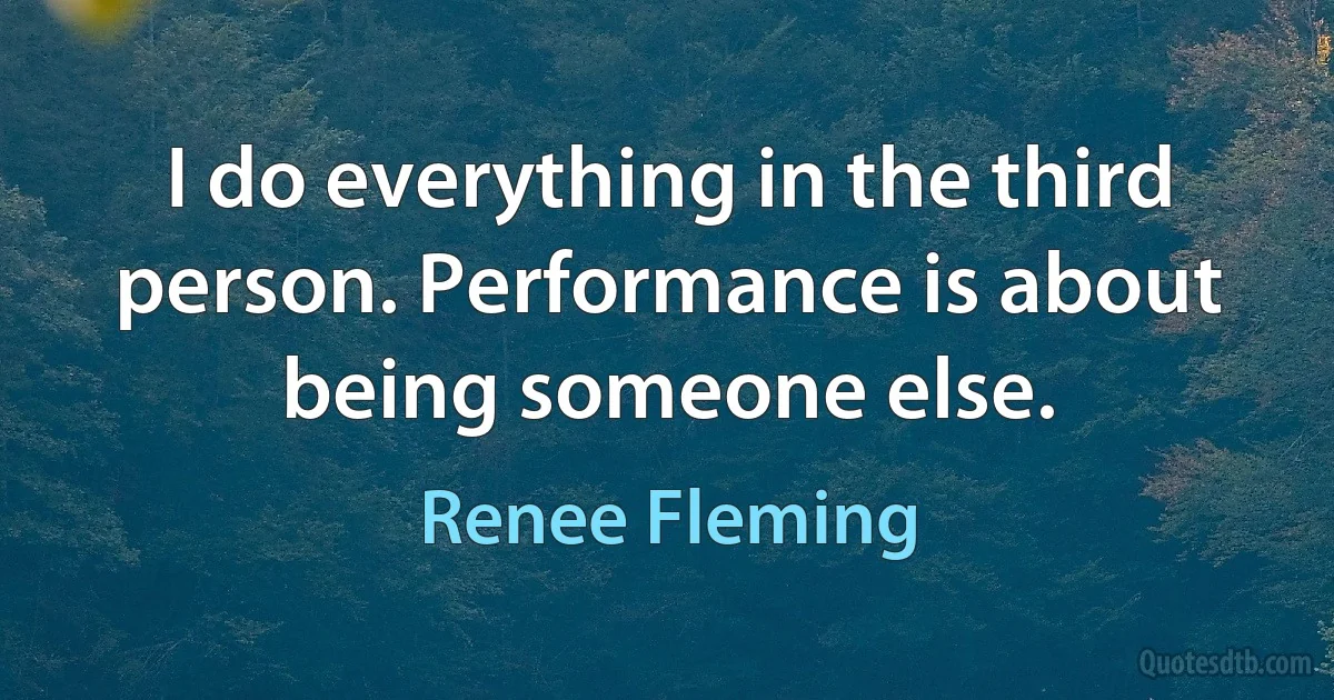 I do everything in the third person. Performance is about being someone else. (Renee Fleming)