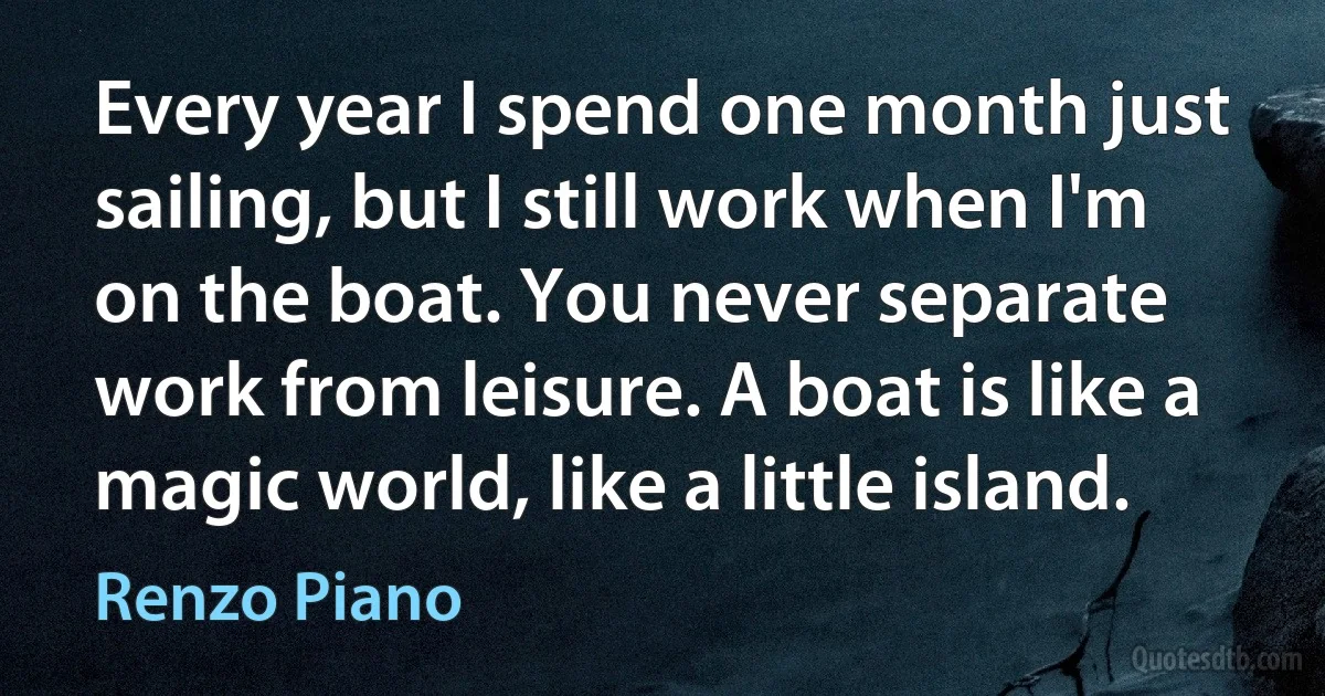 Every year I spend one month just sailing, but I still work when I'm on the boat. You never separate work from leisure. A boat is like a magic world, like a little island. (Renzo Piano)