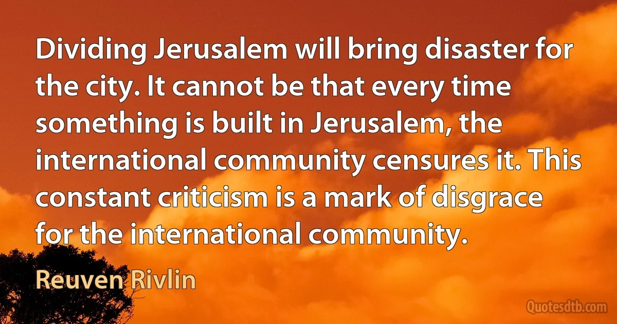 Dividing Jerusalem will bring disaster for the city. It cannot be that every time something is built in Jerusalem, the international community censures it. This constant criticism is a mark of disgrace for the international community. (Reuven Rivlin)