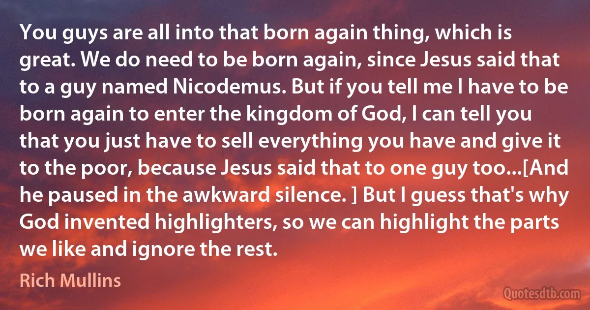 You guys are all into that born again thing, which is great. We do need to be born again, since Jesus said that to a guy named Nicodemus. But if you tell me I have to be born again to enter the kingdom of God, I can tell you that you just have to sell everything you have and give it to the poor, because Jesus said that to one guy too...[And he paused in the awkward silence. ] But I guess that's why God invented highlighters, so we can highlight the parts we like and ignore the rest. (Rich Mullins)