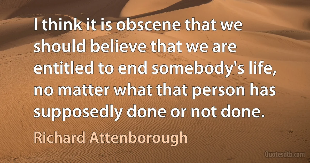 I think it is obscene that we should believe that we are entitled to end somebody's life, no matter what that person has supposedly done or not done. (Richard Attenborough)