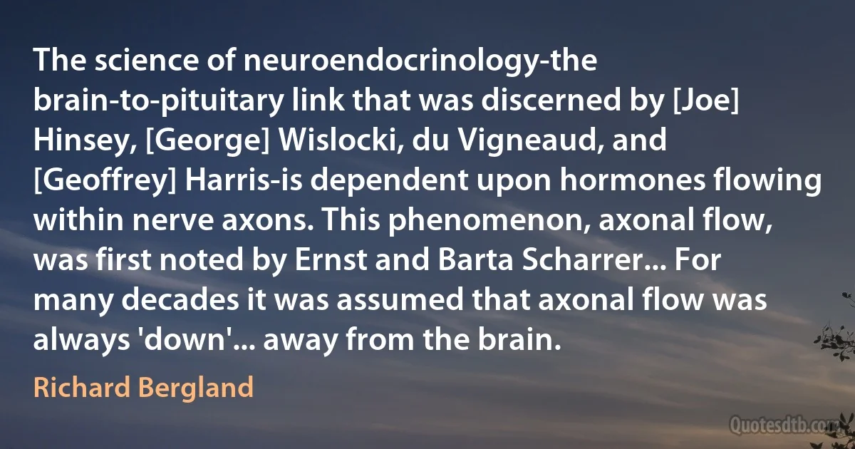 The science of neuroendocrinology-the brain-to-pituitary link that was discerned by [Joe] Hinsey, [George] Wislocki, du Vigneaud, and [Geoffrey] Harris-is dependent upon hormones flowing within nerve axons. This phenomenon, axonal flow, was first noted by Ernst and Barta Scharrer... For many decades it was assumed that axonal flow was always 'down'... away from the brain. (Richard Bergland)