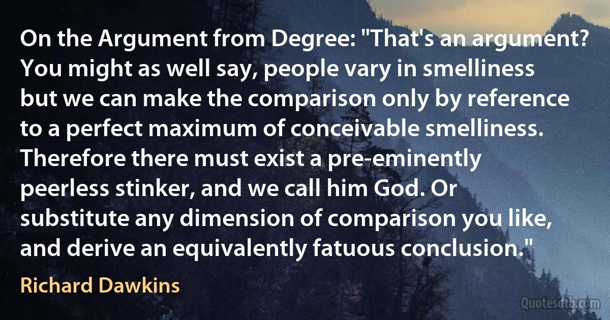 On the Argument from Degree: "That's an argument? You might as well say, people vary in smelliness but we can make the comparison only by reference to a perfect maximum of conceivable smelliness. Therefore there must exist a pre-eminently peerless stinker, and we call him God. Or substitute any dimension of comparison you like, and derive an equivalently fatuous conclusion." (Richard Dawkins)